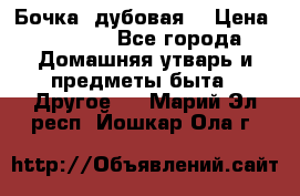 Бочка  дубовая  › Цена ­ 4 600 - Все города Домашняя утварь и предметы быта » Другое   . Марий Эл респ.,Йошкар-Ола г.